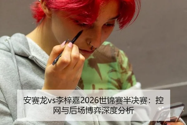 安赛龙vs李梓嘉2026世锦赛半决赛：控网与后场博弈深度分析