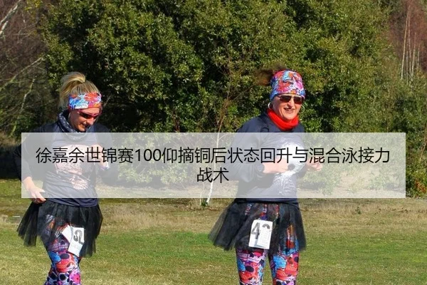 徐嘉余世锦赛100仰摘铜后状态回升与混合泳接力战术